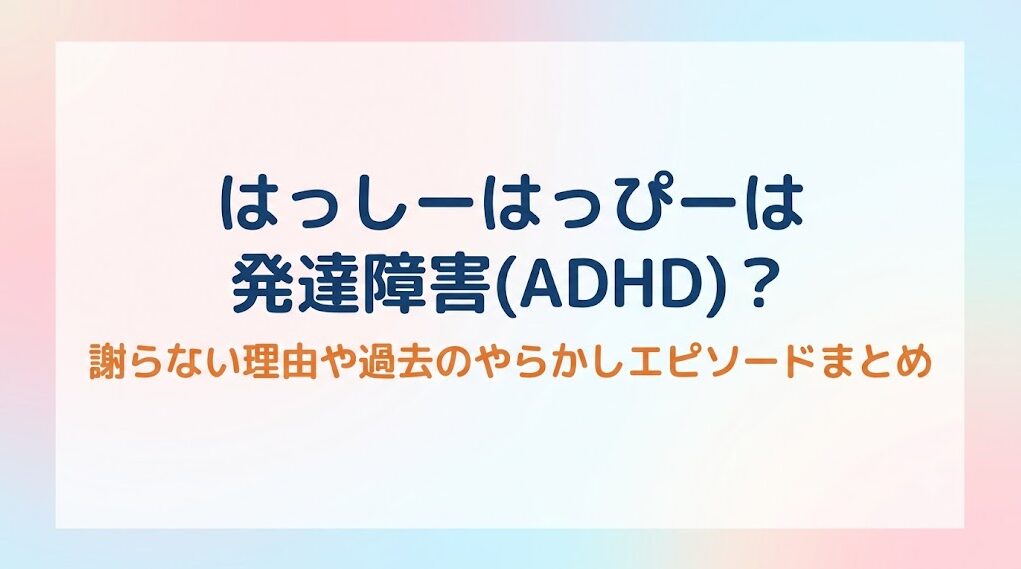 はっしーはっぴーは発達障害(ADHD)？謝らない理由や過去のやらかしエピソードまとめ