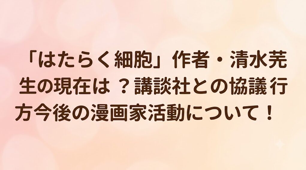 「はたらく細胞」作者・清水茜先生の現在は？講談社との協議の行方や今後の漫画家活動について！
