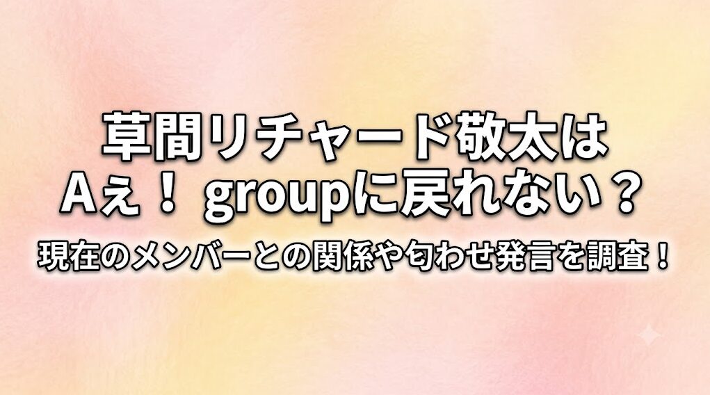草間リチャード敬太はAぇ!groupに戻れない?現在のメンバーとの関係や匂わせ発言を調査!